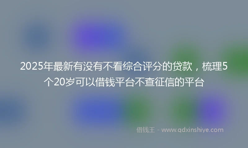 2025年最新有没有不看综合评分的贷款，梳理5个20岁可以借钱平台不查征信的平台