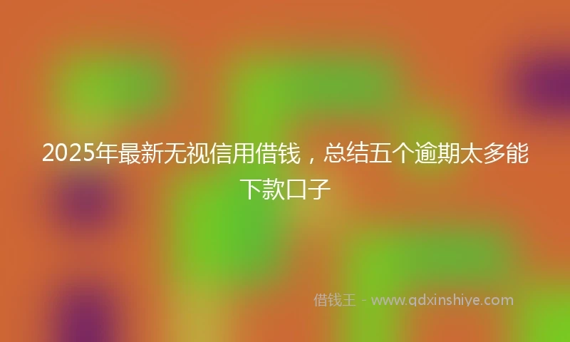 2025年最新无视信用借钱，总结五个逾期太多能下款口子