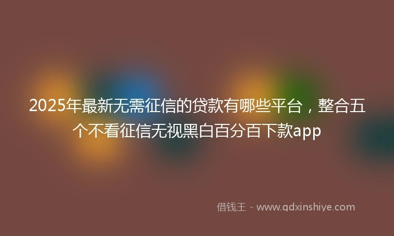 2025年最新无需征信的贷款有哪些平台，整合五个不看征信无视黑白百分百下款app