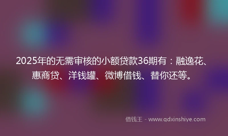 2025年的无需审核的小额贷款36期有：融逸花、惠商贷、洋钱罐、微博借钱、替你还等。