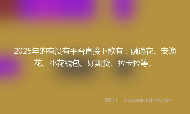 2025年的有没有平台直接下款有：融逸花、安逸花、小花钱包、好期贷、拉卡拉等。