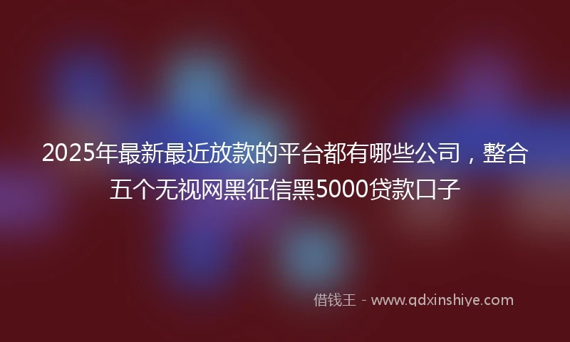 2025年最新最近放款的平台都有哪些公司，整合五个无视网黑征信黑5000贷款口子