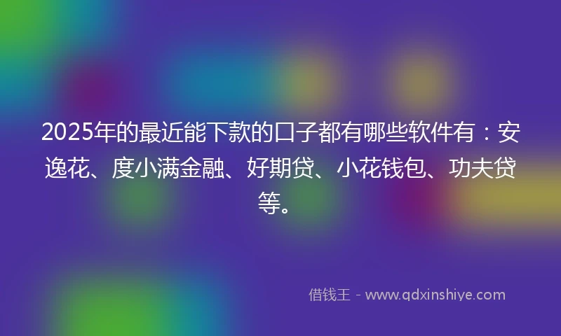 2025年的最近能下款的口子都有哪些软件有：安逸花、度小满金融、好期贷、小花钱包、功夫贷等。