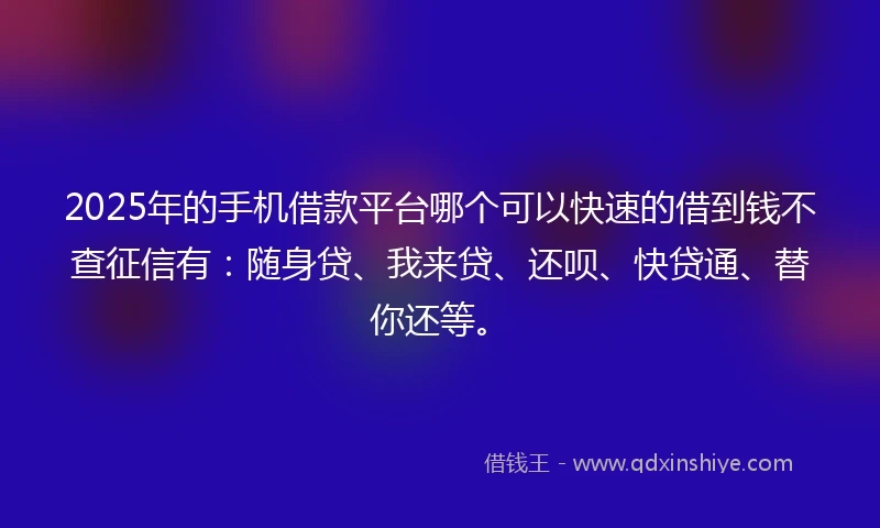 2025年的手机借款平台哪个可以快速的借到钱不查征信有：随身贷、我来贷、还呗、快贷通、替你还等。