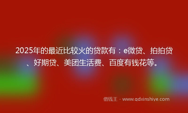 2025年的最近比较火的贷款有：e微贷、拍拍贷、好期贷、美团生活费、百度有钱花等。