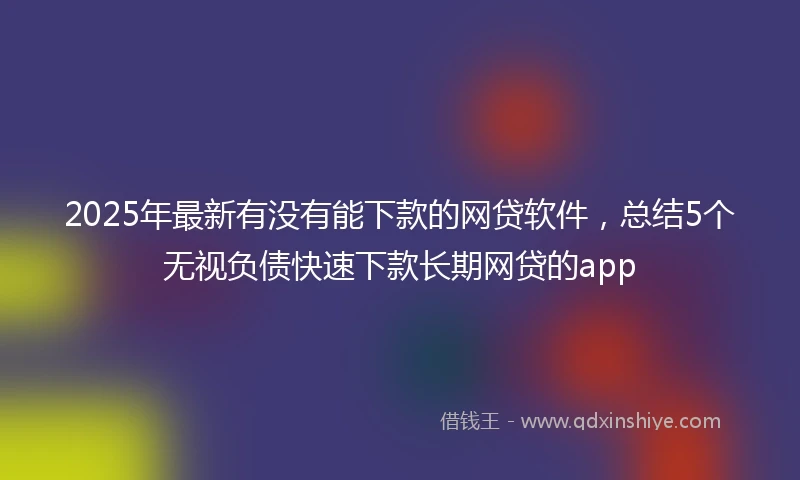 2025年最新有没有能下款的网贷软件，总结5个无视负债快速下款长期网贷的app