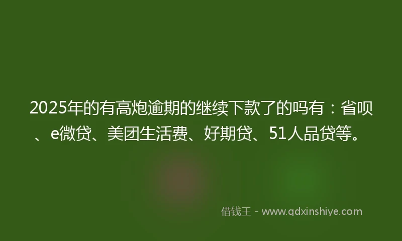 2025年的有高炮逾期的继续下款了的吗有：省呗、e微贷、美团生活费、好期贷、51人品贷等。