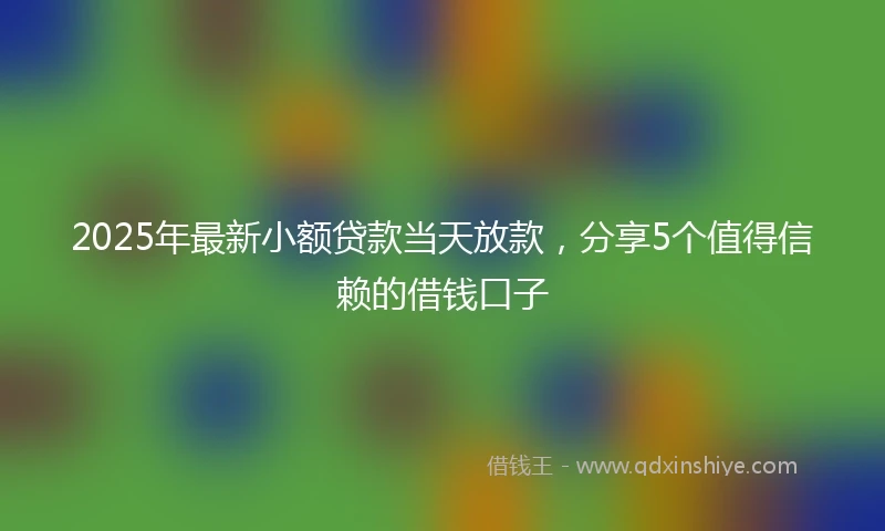 2025年最新小额贷款当天放款，分享5个值得信赖的借钱口子