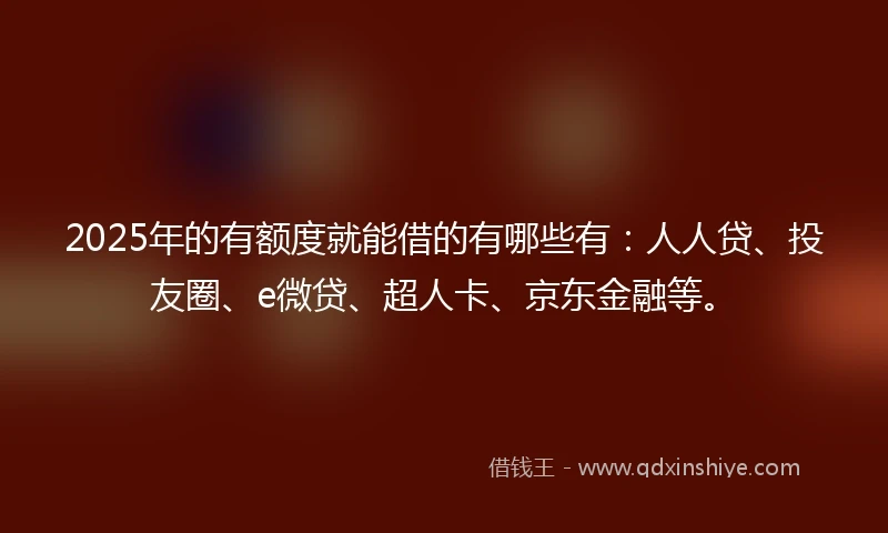 2025年的有额度就能借的有哪些有：人人贷、投友圈、e微贷、超人卡、京东金融等。
