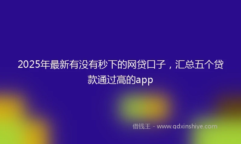 2025年最新有没有秒下的网贷口子，汇总五个贷款通过高的app