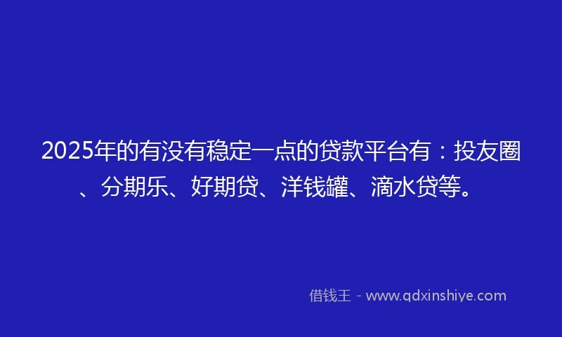 2025年的有没有稳定一点的贷款平台有：投友圈、分期乐、好期贷、洋钱罐、滴水贷等。