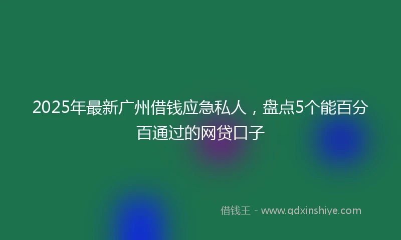 2025年最新广州借钱应急私人，盘点5个能百分百通过的网贷口子