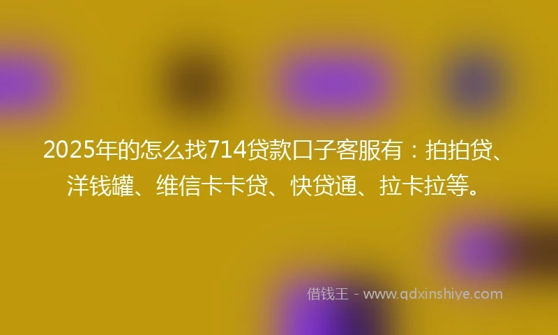 2025年的怎么找714贷款口子客服有：拍拍贷、洋钱罐、维信卡卡贷、快贷通、拉卡拉等。