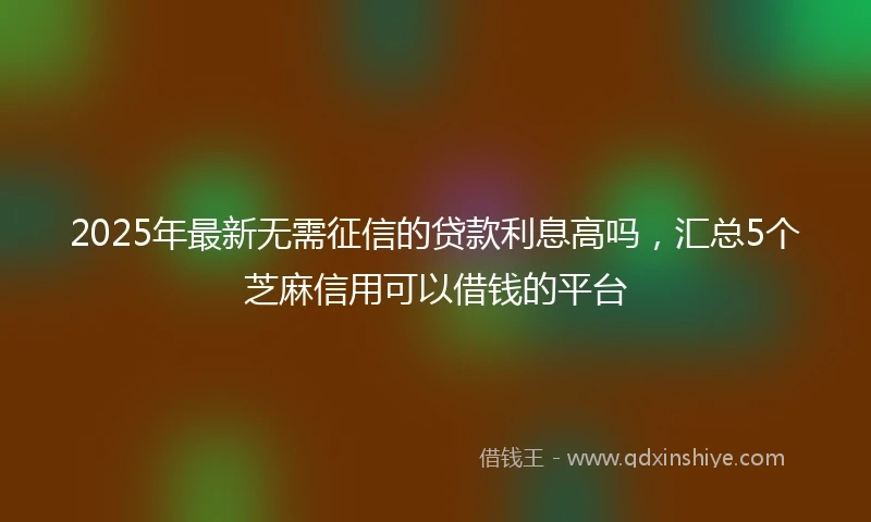 2025年最新无需征信的贷款利息高吗，汇总5个芝麻信用可以借钱的平台