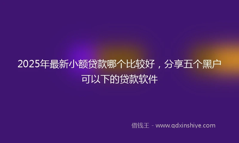 2025年最新小额贷款哪个比较好，分享五个黑户可以下的贷款软件