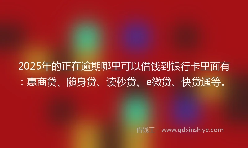 2025年的正在逾期哪里可以借钱到银行卡里面有：惠商贷、随身贷、读秒贷、e微贷、快贷通等。