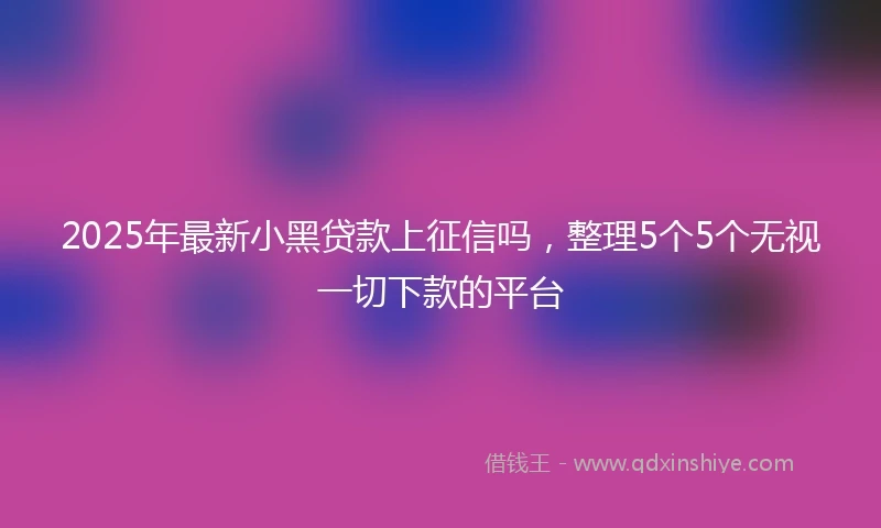 2025年最新小黑贷款上征信吗，整理5个5个无视一切下款的平台