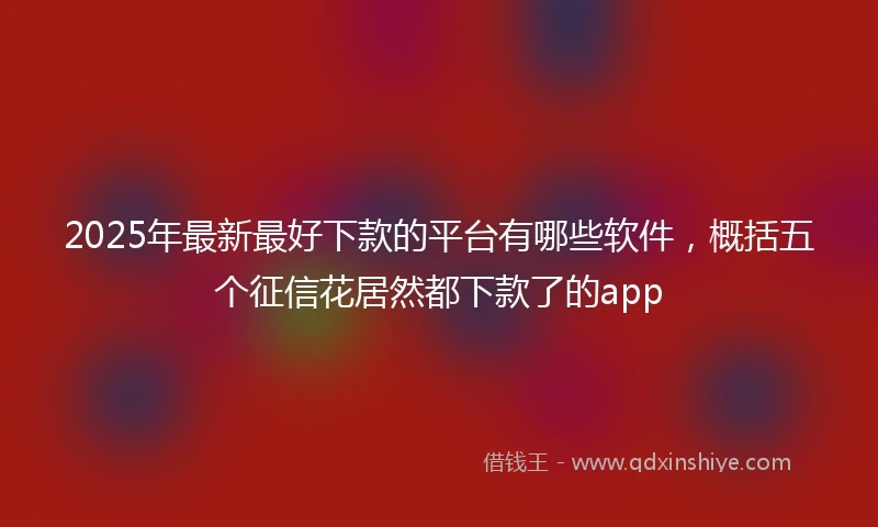 2025年最新最好下款的平台有哪些软件，概括五个征信花居然都下款了的app