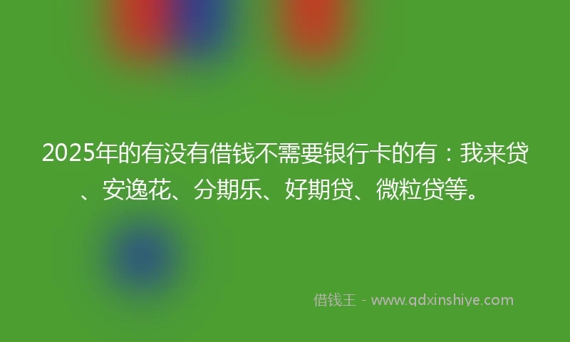 2025年的有没有借钱不需要银行卡的有：我来贷、安逸花、分期乐、好期贷、微粒贷等。