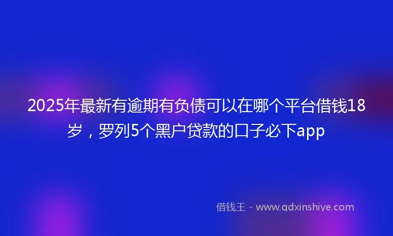 2025年最新有逾期有负债可以在哪个平台借钱18岁，罗列5个黑户贷款的口子必下app