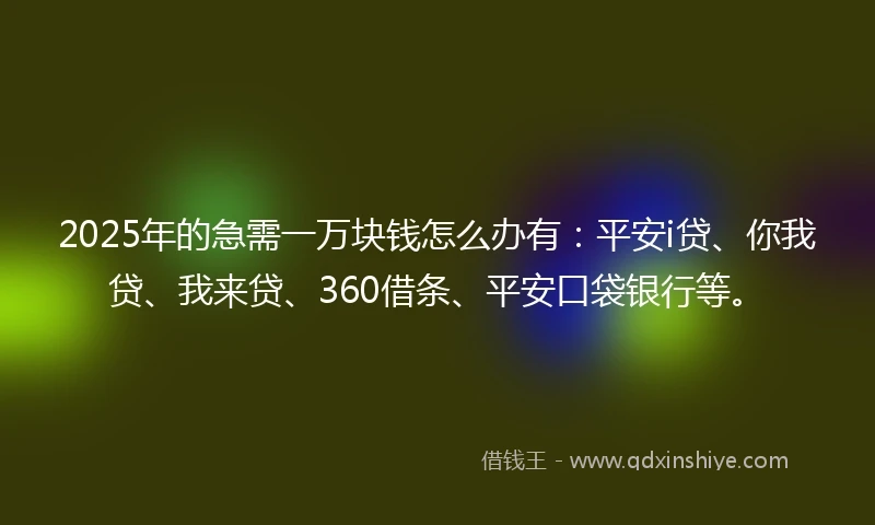 2025年的急需一万块钱怎么办有：平安i贷、你我贷、我来贷、360借条、平安口袋银行等。