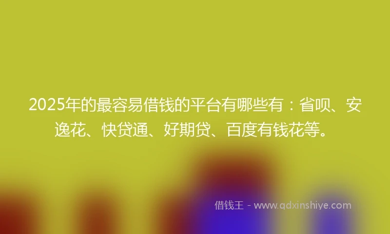 2025年的最容易借钱的平台有哪些有：省呗、安逸花、快贷通、好期贷、百度有钱花等。