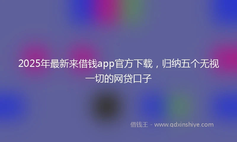 2025年最新来借钱app官方下载，归纳五个无视一切的网贷口子