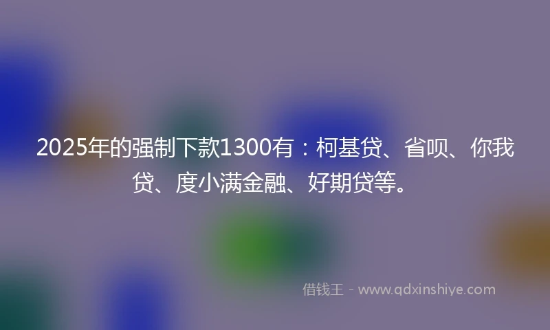 2025年的强制下款1300有：柯基贷、省呗、你我贷、度小满金融、好期贷等。