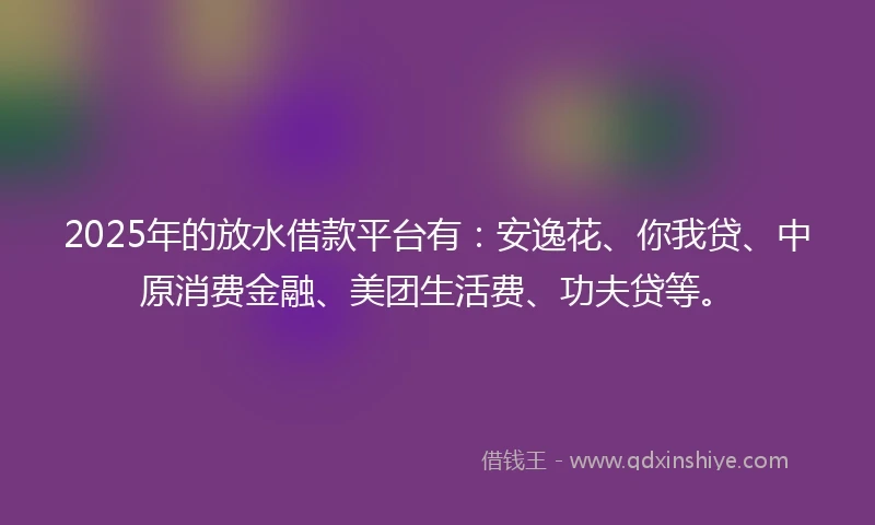 2025年的放水借款平台有：安逸花、你我贷、中原消费金融、美团生活费、功夫贷等。