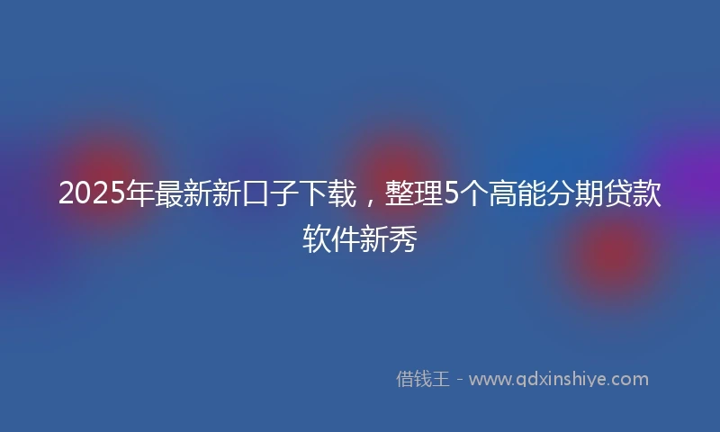 2025年最新新口子下载，整理5个高能分期贷款软件新秀
