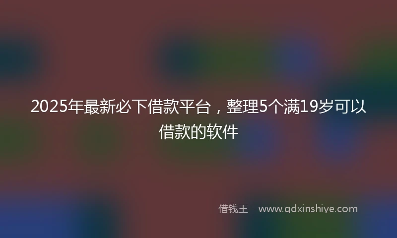 2025年最新必下借款平台，整理5个满19岁可以借款的软件