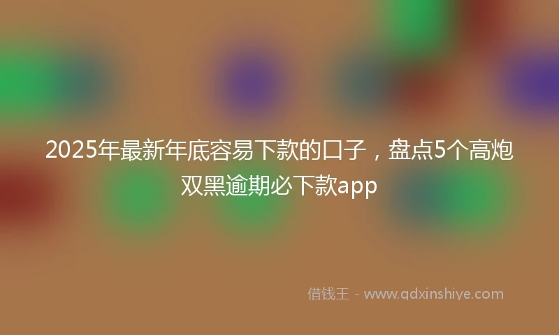 2025年最新年底容易下款的口子，盘点5个高炮双黑逾期必下款app