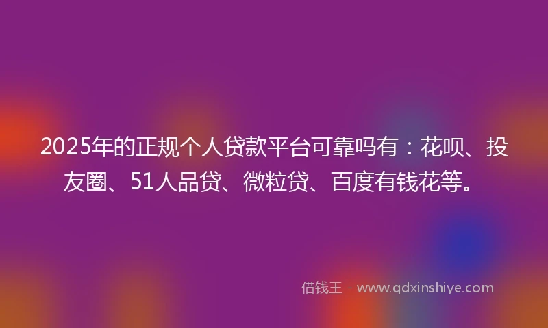 2025年的正规个人贷款平台可靠吗有：花呗、投友圈、51人品贷、微粒贷、百度有钱花等。