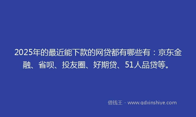 2025年的最近能下款的网贷都有哪些有：京东金融、省呗、投友圈、好期贷、51人品贷等。
