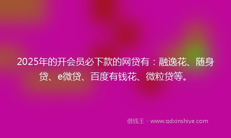 2025年的开会员必下款的网贷有：融逸花、随身贷、e微贷、百度有钱花、微粒贷等。