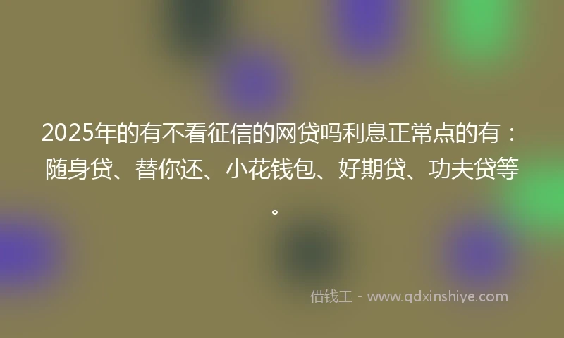 2025年的有不看征信的网贷吗利息正常点的有：随身贷、替你还、小花钱包、好期贷、功夫贷等。
