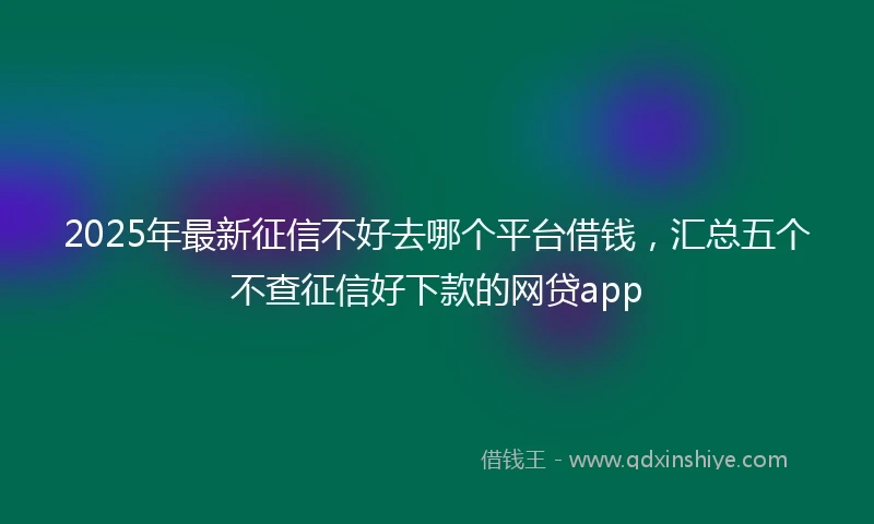 2025年最新征信不好去哪个平台借钱，汇总五个不查征信好下款的网贷app