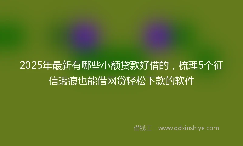 2025年最新有哪些小额贷款好借的，梳理5个征信瑕疵也能借网贷轻松下款的软件
