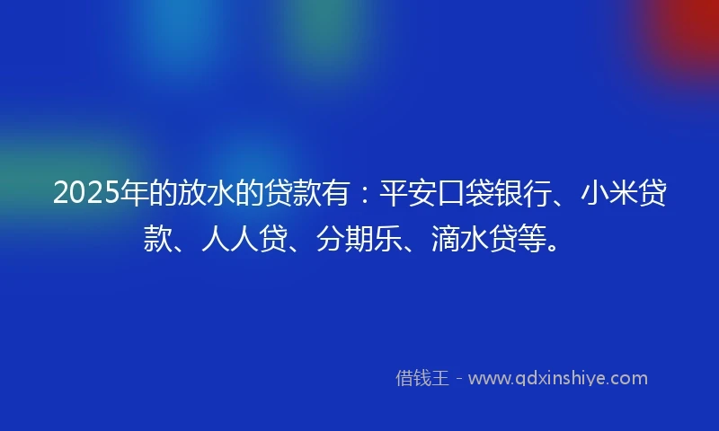 2025年的放水的贷款有：平安口袋银行、小米贷款、人人贷、分期乐、滴水贷等。
