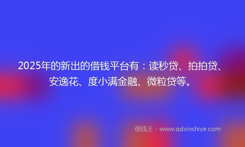 2025年的新出的借钱平台有：读秒贷、拍拍贷、安逸花、度小满金融、微粒贷等。