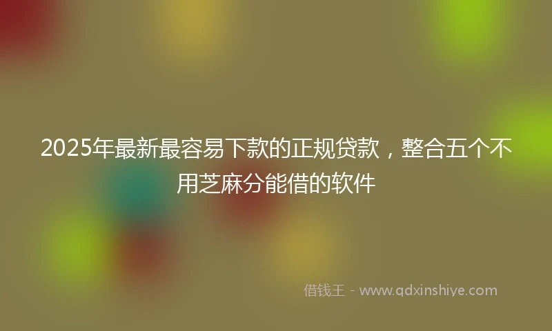 2025年最新最容易下款的正规贷款，整合五个不用芝麻分能借的软件