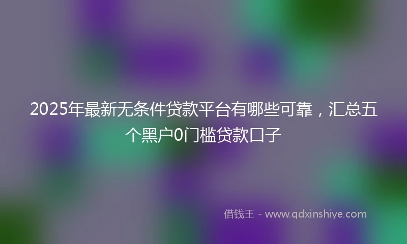 2025年最新无条件贷款平台有哪些可靠，汇总五个黑户0门槛贷款口子