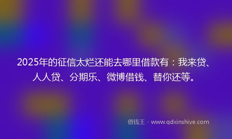 2025年的征信太烂还能去哪里借款有：我来贷、人人贷、分期乐、微博借钱、替你还等。