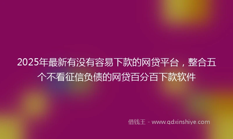 2025年最新有没有容易下款的网贷平台，整合五个不看征信负债的网贷百分百下款软件