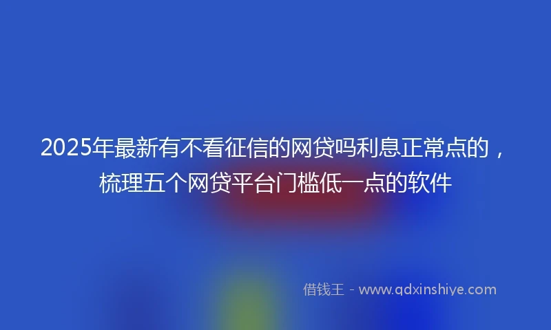 2025年最新有不看征信的网贷吗利息正常点的，梳理五个网贷平台门槛低一点的软件