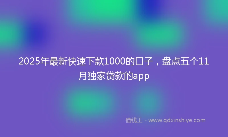 2025年最新快速下款1000的口子，盘点五个11月独家贷款的app