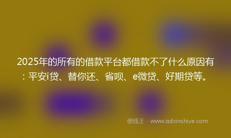 2025年的所有的借款平台都借款不了什么原因有：平安i贷、替你还、省呗、e微贷、好期贷等。