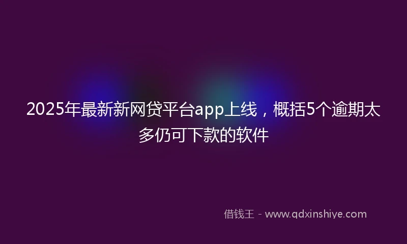 2025年最新新网贷平台app上线，概括5个逾期太多仍可下款的软件