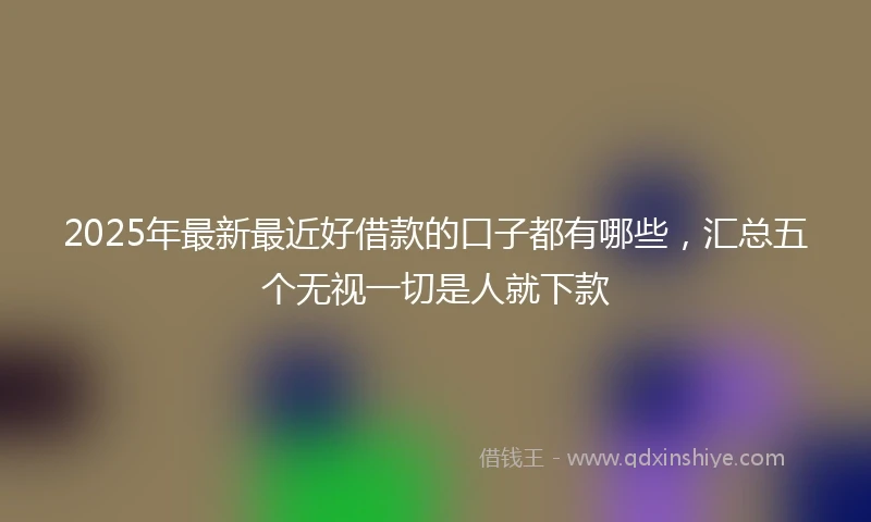 2025年最新最近好借款的口子都有哪些，汇总五个无视一切是人就下款