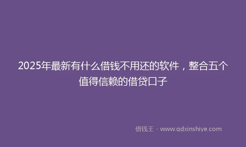 2025年最新有什么借钱不用还的软件，整合五个值得信赖的借贷口子